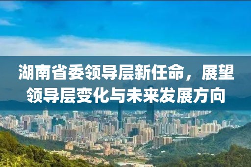 湖南省委领导层新任命，展望领导层变化与未来发展方向