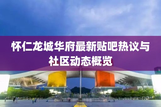 怀仁龙城华府最新贴吧热议与社区动态概览