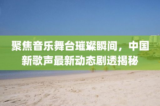 聚焦音乐舞台璀璨瞬间，中国新歌声最新动态剧透揭秘