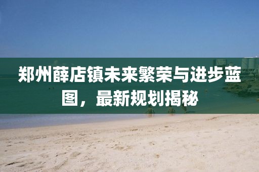 郑州薛店镇未来繁荣与进步蓝图，最新规划揭秘