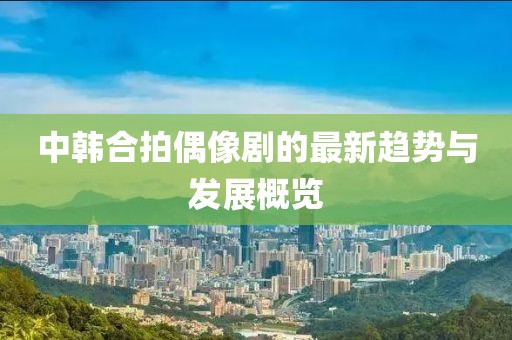中韩合拍偶像剧的最新趋势与发展概览