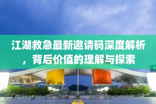 江湖救急最新邀请码深度解析，背后价值的理解与探索