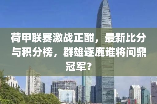 荷甲联赛激战正酣，最新比分与积分榜，群雄逐鹿谁将问鼎冠军？
