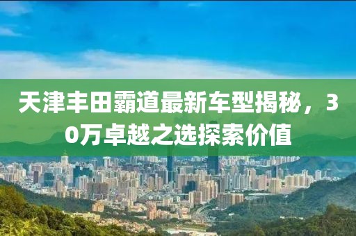 天津丰田霸道最新车型揭秘，30万卓越之选探索价值