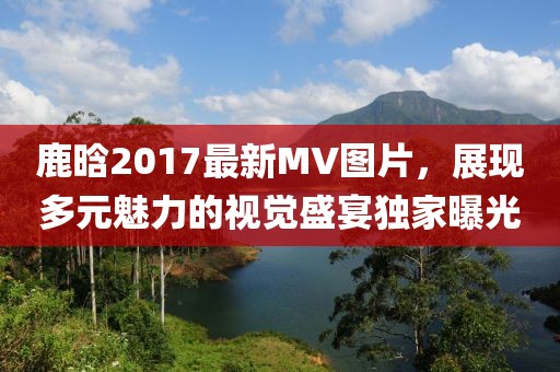 鹿晗2017最新MV图片，展现多元魅力的视觉盛宴独家曝光
