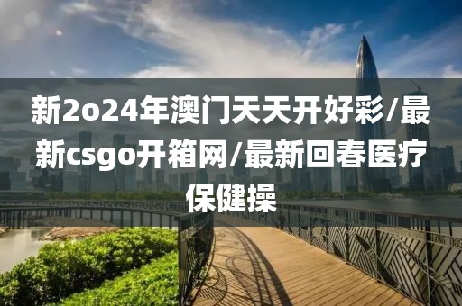 新2o24年澳门天天开好彩/最新csgo开箱网/最新回春医疗保健操