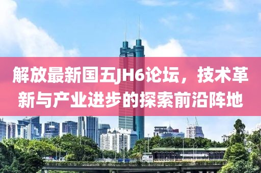 解放最新国五JH6论坛，技术革新与产业进步的探索前沿阵地