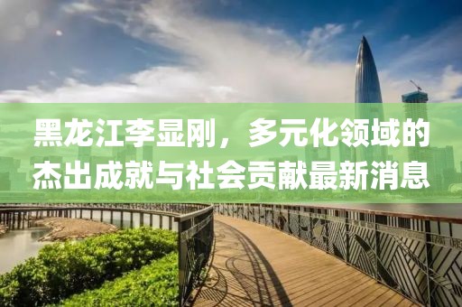 黑龙江李显刚，多元化领域的杰出成就与社会贡献最新消息