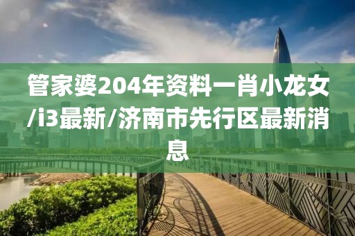 管家婆204年资料一肖小龙女/i3最新/济南市先行区最新消息