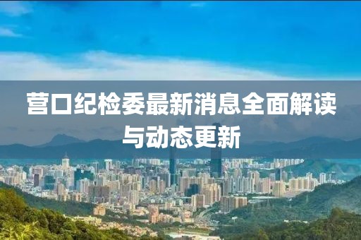 营口纪检委最新消息全面解读与动态更新