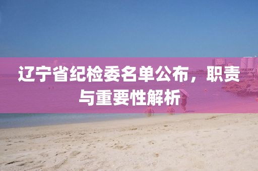 辽宁省纪检委名单公布，职责与重要性解析