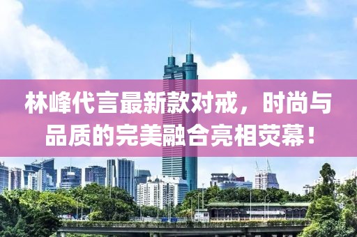 林峰代言最新款对戒，时尚与品质的完美融合亮相荧幕！