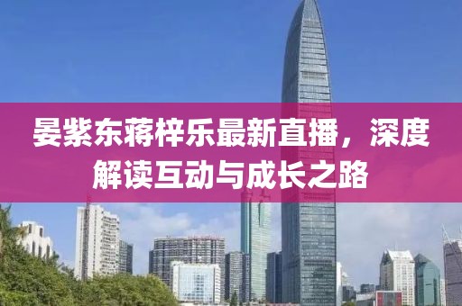 晏紫东蒋梓乐最新直播，深度解读互动与成长之路