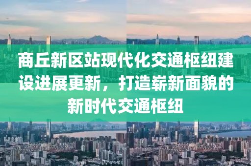 商丘新区站现代化交通枢纽建设进展更新，打造崭新面貌的新时代交通枢纽