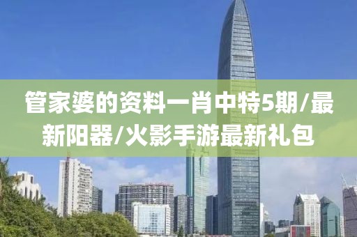 管家婆的资料一肖中特5期/最新阳器/火影手游最新礼包