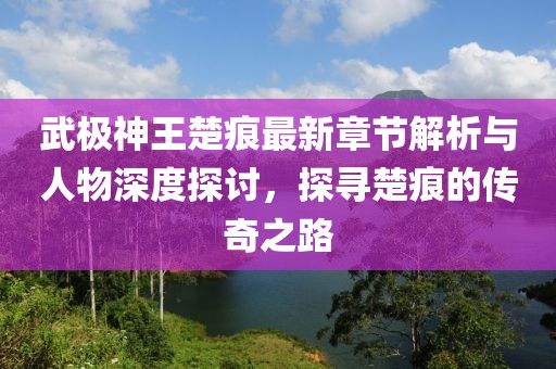 武极神王楚痕最新章节解析与人物深度探讨，探寻楚痕的传奇之路