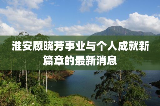 淮安顾晓芳事业与个人成就新篇章的最新消息