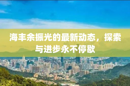 海丰余振光的最新动态，探索与进步永不停歇