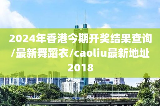 2024年香港今期开奖结果查询/最新舞蹈衣/caoliu最新地址2018
