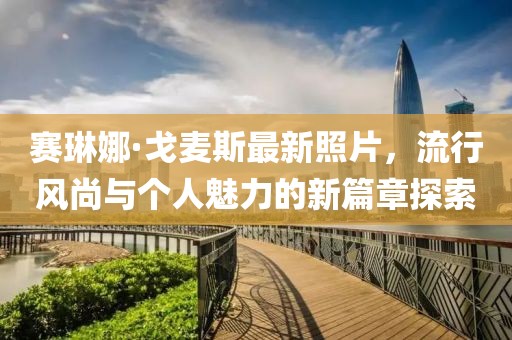 赛琳娜·戈麦斯最新照片，流行风尚与个人魅力的新篇章探索