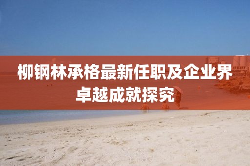 柳钢林承格最新任职及企业界卓越成就探究