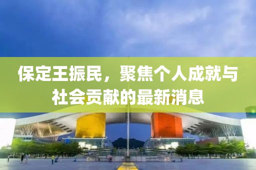 保定王振民，聚焦个人成就与社会贡献的最新消息