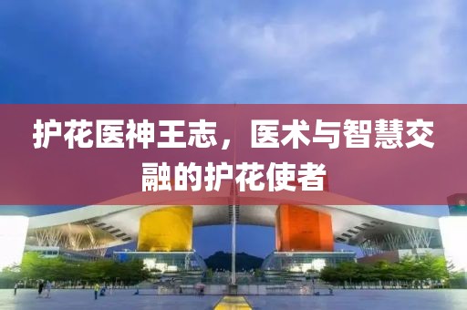 护花医神王志，医术与智慧交融的护花使者