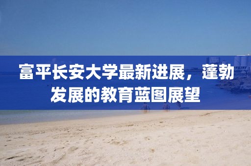 富平长安大学最新进展，蓬勃发展的教育蓝图展望