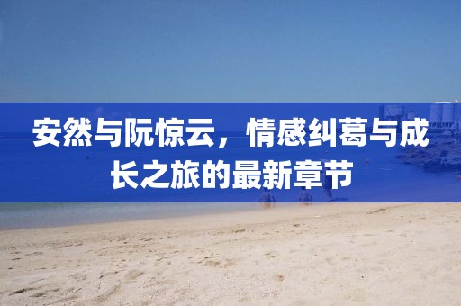 安然与阮惊云，情感纠葛与成长之旅的最新章节
