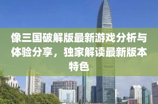 像三国破解版最新游戏分析与体验分享，独家解读最新版本特色