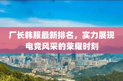 厂长韩服最新排名，实力展现电竞风采的荣耀时刻