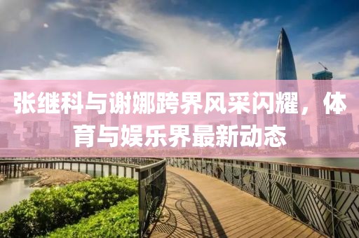 张继科与谢娜跨界风采闪耀，体育与娱乐界最新动态