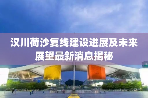 汉川荷沙复线建设进展及未来展望最新消息揭秘