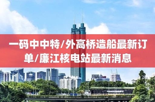 一码中中特/外高桥造船最新订单/廉江核电站最新消息