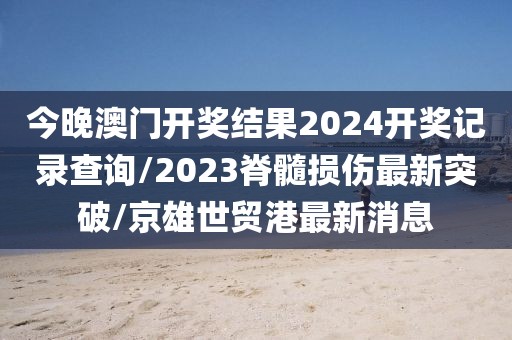 今晚澳门开奖结果2024开奖记录查询/2023脊髓损伤最新突破/京雄世贸港最新消息