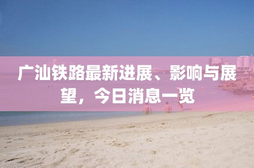 广汕铁路最新进展、影响与展望，今日消息一览