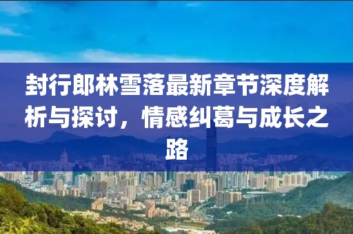 封行郎林雪落最新章节深度解析与探讨，情感纠葛与成长之路