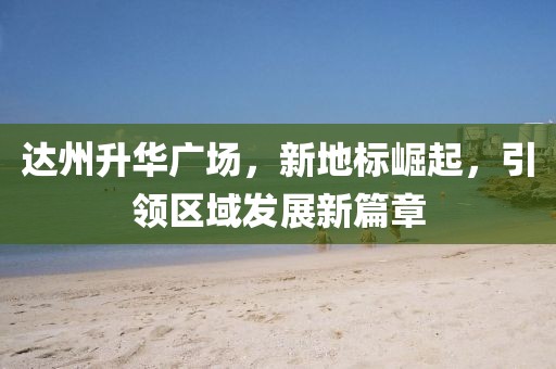 达州升华广场，新地标崛起，引领区域发展新篇章