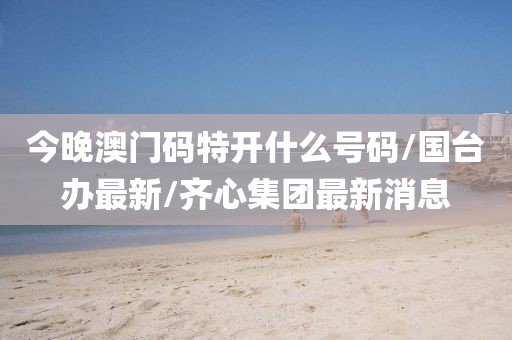 今晚澳门码特开什么号码/国台办最新/齐心集团最新消息