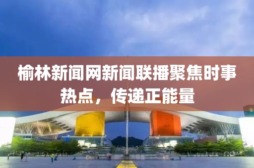 榆林新闻网新闻联播聚焦时事热点，传递正能量