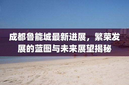 成都鲁能城最新进展，繁荣发展的蓝图与未来展望揭秘