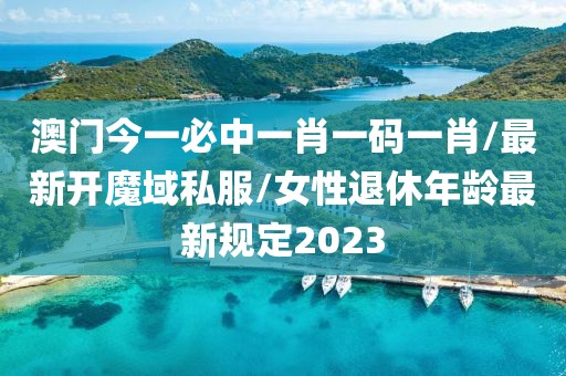 澳门今一必中一肖一码一肖/最新开魔域私服/女性退休年龄最新规定2023