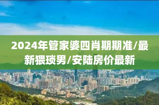 2024年管家婆四肖期期准/最新猥琐男/安陆房价最新