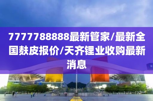 7777788888最新管家/最新全国麸皮报价/天齐锂业收购最新消息