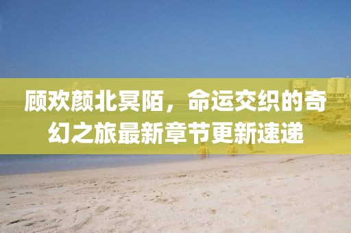 顾欢颜北冥陌，命运交织的奇幻之旅最新章节更新速递