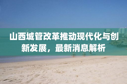 山西城管改革推动现代化与创新发展，最新消息解析