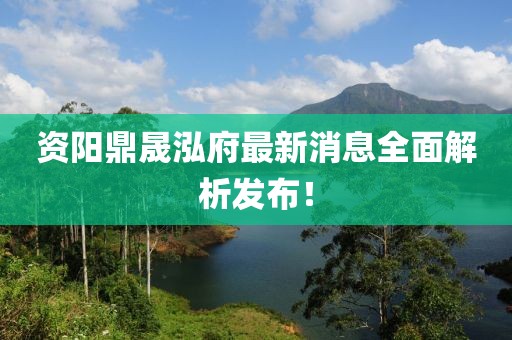 资阳鼎晟泓府最新消息全面解析发布！