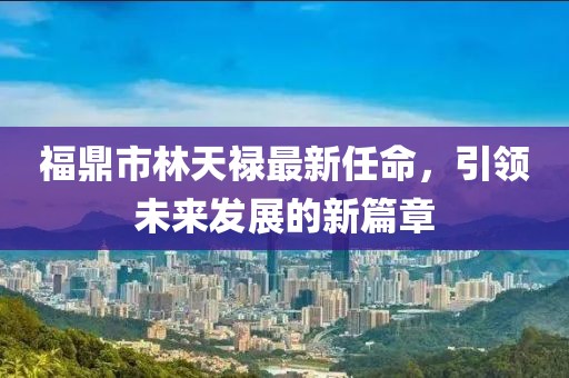 福鼎市林天禄最新任命，引领未来发展的新篇章