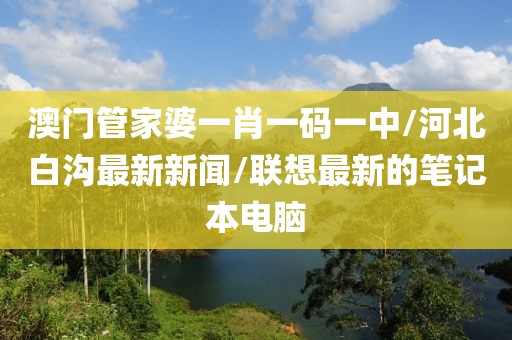澳门管家婆一肖一码一中/河北白沟最新新闻/联想最新的笔记本电脑