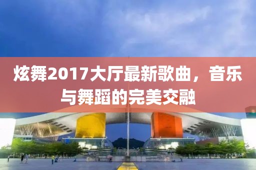 炫舞2017大厅最新歌曲，音乐与舞蹈的完美交融